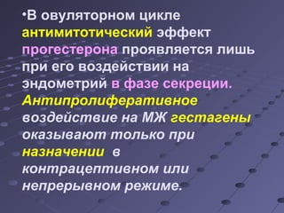 •В овуляторном цикле 
антимитотический эффект 
прогестерона проявляется лишь 
при его воздействии на 
эндометрий в фазе секреции. 
Антипролиферативное 
воздействие на МЖ гестагены 
оказывают только при 
назначении в 
контрацептивном или 
непрерывном режиме. 
 