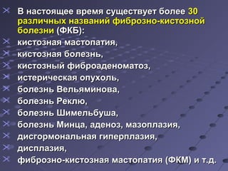  ВВ ннаассттоояящщееее ввррееммяя ссуущщеессттввууеетт ббооллееее 3300 
ррааззллииччнныыхх ннааззвваанниийй ффииббррооззнноо--ккииссттооззнноойй 
ббооллееззннии ((ФФККББ)):: 
 ккииссттооззннааяя ммаассттооппааттиияя,, 
 ккииссттооззннааяя ббооллееззнньь,, 
 ккииссттооззнныыйй ффииббррооааддееннооммааттоозз,, 
 ииссттееррииччеессккааяя ооппууххоолльь,, 
 ббооллееззнньь ВВееллььяяммиинноовваа,, 
 ббооллееззнньь РРееккллюю,, 
 ббооллееззнньь ШШииммееллььббуушшаа,, 
 ббооллееззнньь ММииннццаа,, ааддеенноозз,, ммааззооппллааззиияя,, 
 ддииссггооррммооннааллььннааяя ггииппееррппллааззиияя,, 
 ддииссппллааззиияя,, 
 ффииббррооззнноо--ккииссттооззннааяя ммаассттооппааттиияя ((ФФККММ)) ии тт..дд.. 
 