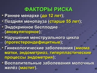 ФФААККТТООРРЫЫ РРИИССККАА 
РРааннннееее ммееннааррххее ((ддоо 1122 ллеетт));; 
ППоозздднняяяя ммееннооппааууззаа ((ссттаарршшее 5555 ллеетт));; 
ЭЭннддооккррииннннооее ббеессппллооддииее 
((ааннооввуулляяттооррннооее));; 
ННаарруушшеенниияя ммееннссттррууааллььннооггоо ццииккллаа 
((ппррооггеессттееррооннддееффииццииттнныыее));; 
ГГииннееккооллооггииччеессккииее ззааббооллеевваанниияя ((ммииооммаа 
ммааттккии,, ээннддооммееттррииоозз,, ггииппееррппллаассттииччеессккииее 
ппррооццеессссыы ээннддооммееттрриияя));; 
ВВооссппааллииттееллььнныыее ззааббооллеевваанниияя ммооллооччнныыхх 
жжееллёёзз ((ммаассттиитт)).. 
 