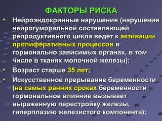 ФФААККТТООРРЫЫ РРИИССККАА 
ННееййррооээннддооккрриинннныыее ннаарруушшеенниияя ((ннаарруушшеенниияя 
ннееййррооггууммооррааллььнноойй ссооссттааввлляяюющщеейй 
ррееппррооддууккттииввннооггоо ццииккллаа ввееддеетт кк ааккттииввааццииии 
ппррооллииффееррааттииввнныыхх ппррооццеессссоовв вв 
ггооррммооннааллььнноо ззааввииссииммыыхх ооррггааннаахх,, вв ттоомм 
ччииссллее вв ттккаанняяхх ммооллооччнноойй жжееллееззыы));; 
ВВооззрраасстт ссттаарршшее 3355 ллеетт;; 
ИИссккууссссттввееннннооее ппррееррыыввааннииее ббееррееммееннннооссттии 
((ннаа ссааммыыхх рраанннниихх ссррооккаахх ббееррееммееннннооссттии 
ггооррммооннааллььннооее ввллиияяннииее ввыыззыыввааеетт 
ввыырраажжееннннууюю ппеерреессттррооййккуу жжееллееззыы,, 
ггииппееррппллааззииюю жжееллееззииссттооггоо ккооммппооннееннттаа));; 
 
