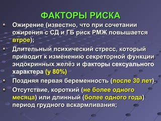 ФФААККТТООРРЫЫ РРИИССККАА 
ООжжииррееннииее ((ииззввеессттнноо,, ччттоо ппррии ссооччееттааннииии 
оожжиирреенниияя сс ССДД ии ГГББ рриисскк РРММЖЖ ппооввыышшааееттссяя 
ввттррооее));; 
ДДллииттееллььнныыйй ппссииххииччеессккиийй ссттрреесссс,, ккооттооррыыйй 
ппррииввооддиитт кк ииззммееннееннииюю ссееккррееттооррнноойй ффууннккццииии 
ээннддооккрриинннныыхх жжееллёёзз ии ффакторы сексуального 
характера (у 80%) 
ППоозздднняяяя ппееррввааяя ббееррееммееннннооссттьь ((ппооссллее 3300 ллеетт)).. 
ООттссууттссттввииее,, ккооррооттккиийй ((ннее ббооллееее ооддннооггоо 
ммеессяяццаа)) ииллии ддллиинннныыйй ((ббооллееее ооддннооггоо ггооддаа)) 
ппееррииоодд ггррууддннооггоо ввссккааррммллиивваанниияя;; 
 