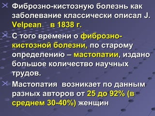  ФФииббррооззнноо--ккииссттооззннууюю ббооллееззнньь ккаакк 
ззааббооллееввааннииее ккллаассссииччеессккии ооппииссаалл J.. 
VVeellppeeaann вв 11883388 гг.. 
 СС ттооггоо ввррееммееннии оо ффииббррооззнноо-- 
ккииссттооззнноойй ббооллееззннии,, ппоо ссттааррооммуу 
ооппррееддееллееннииюю –– ммаассттооппааттииии,, ииззддаанноо 
ббооллььшшооее ккооллииччеессттввоо ннааууччнныыхх 
ттррууддоовв.. 
 ММаассттооппааттиияя ввооззннииккааеетт ппоо ддаанннныымм 
ррааззнныыхх ааввттоорроовв оотт 2255 ддоо 9922%% ((вв 
ссррееддннеемм 3300--4400%%)) жжееннщщиинн 
 