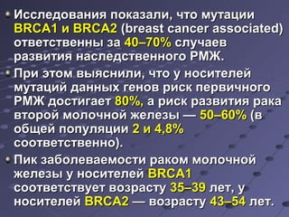 п Исследования пооккааззааллии,, ччттоо ммууттааццииии 
BBRRCCAA11 ии BBRRCCAA22 ((bbrreeaasstt ccaanncceerr aassssoocciiaatteedd)) 
ооттввееттссттввеенннныы ззаа 4400––7700%% ссллууччааеевв 
ррааззввииттиияя ннаассллееддссттввееннннооггоо РРММЖЖ.. 
ППррии ээттоомм ввыыяяссннииллии,, ччттоо уу ннооссииттееллеейй 
ммууттаацциийй ддаанннныыхх ггеенноовв рриисскк ппееррввииччннооггоо 
РРММЖЖ ддооссттииггааеетт 8800%%,, аа рриисскк ррааззввииттиияя ррааккаа 
ввттоорроойй ммооллооччнноойй жжееллееззыы —— 5500––6600%% ((вв 
ооббщщеейй ппооппуулляяццииии 22 ии 44,,88%% 
ссооооттввееттссттввеенннноо)).. 
ППиикк ззааббооллееввааееммооссттии ррааккоомм ммооллооччнноойй 
жжееллееззыы уу ннооссииттееллеейй BBRRCCAA11 
ссооооттввееттссттввууеетт ввооззрраассттуу 3355––3399 ллеетт,, уу 
ннооссииттееллеейй BBRRCCAA22 —— ввооззрраассттуу 4433––5544 ллеетт.. 
 