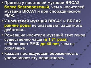 Прогноз у ннооссииттееллеейй ммууттааццииии BBRRCCAA22 
ббооллееее ббллааггооппрриияяттнныыйй,, ччеемм уу ннооссииттееллеейй 
ммууттааццииии BBRRCCAA11 ии ппррии ссппооррааддииччеессккоомм 
РРММЖЖ.. 
УУ ннооссииттееллеейй ммууттаацциийй BBRRCCAA11 ии BBRRCCAA22 
ррааннннииее ррооддыы ннее ооккааззыыввааюютт ззаащщииттннооггоо 
ддееййссттввиияя.. 
РРоожжааввшшииее ннооссииттееллии ммууттаацциийй ээттиихх ггеенноовв 
ссуущщеессттввеенннноо ччаащщее ((вв 11,,7711 ррааззаа)) 
ззааббооллееввааюютт РРММЖЖ ддоо 4400 ллеетт,, ччеемм ннее 
рроожжааввшшииее.. 
ККаажжддааяя ппооссллееддууюющщааяя ббееррееммееннннооссттьь 
ууввееллииччииввааеетт ээттуу ввеерроояяттннооссттьь.. 
 