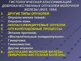ГИСТОЛОГИЧЕСКАЯ ККЛЛААССССИИФФИИККААЦЦИИЯЯ 
ДДООББРРООККААЧЧЕЕССТТВВЕЕННННЫЫХХ ООППУУХХООЛЛЕЕЙЙ ММООЛЛООЧЧННООЙЙ 
ЖЖЕЕЛЛЕЕЗЗЫЫ ((ВВООЗЗ,, 11998844)) 
33.. ДДРРУУГГИИЕЕ ТТИИППЫЫ ООППУУХХООЛЛЕЕЙЙ.. 
ООппууххооллии ммяяггккиихх ттккааннеейй;; 
ООппууххооллии ккоожжии.. 
44.. ННЕЕККЛЛААССССИИФФИИЦЦИИРРУУЕЕММЫЫЕЕ ООППУУХХООЛЛИИ.. 
55.. ООППУУХХООЛЛЕЕППООДДООББННЫЫЕЕ ППРРООЦЦЕЕССССЫЫ.. 
ЭЭккттааззиияя ппррооттооккоовв;; 
«ВВооссппааллииттееллььнныыее ппссееввддооооппууххооллии».. 
ГГааммааррттооммаа;; 
ГГииннееккооммаассттиияя;; 
ДДррууггииее ооппууххооллии.. 
66.. ДДИИССППЛЛААЗЗИИЯЯ ММООЛЛООЧЧННООЙЙ ЖЖЕЕЛЛЕЕЗЗЫЫ 
((ФФИИББРРООЗЗННОО--ККИИССТТООЗЗННААЯЯ ББООЛЛЕЕЗЗННЬЬ)).. 
 