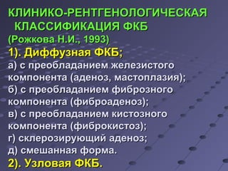 ККЛЛИИННИИККОО--РРЕЕННТТГГЕЕННООЛЛООГГИИЧЧЕЕССККААЯЯ 
ККЛЛААССССИИФФИИККААЦЦИИЯЯ ФФККББ 
((РРоожжккоовваа НН..ИИ..,, 11999933)) 
11)).. ДДииффффууззннааяя ФФККББ;; 
аа)) сс ппррееооббллааддааннииеемм жжееллееззииссттооггоо 
ккооммппооннееннттаа ((ааддеенноозз,, ммаассттооппллааззиияя));; 
бб)) сс ппррееооббллааддааннииеемм ффииббррооззннооггоо 
ккооммппооннееннттаа ((ффииббррооааддеенноозз));; 
вв)) сс ппррееооббллааддааннииеемм ккииссттооззннооггоо 
ккооммппооннееннттаа ((ффииббррооккииссттоозз));; 
гг)) ссккллееррооззииррууюющщиийй ааддеенноозз;; 
дд)) ссммеешшааннннааяя ффооррммаа.. 
22)).. УУззллооввааяя ФФККББ.. 
 
