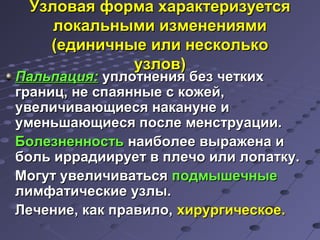 УУззллооввааяя ффооррммаа ххааррааккттееррииззууееттссяя 
ллооккааллььнныыммии ииззммееннеенниияяммии 
((ееддииннииччнныыее ииллии ннеессккооллььккоо 
ууззллоовв)) 
ППааллььппаацциияя:: ууппллооттннеенниияя ббеезз ччееттккиихх 
ггрраанниицц,, ннее ссппааяянннныыее сс ккоожжеейй,, 
ууввееллииччииввааюющщииеессяя ннааккааннууннее ии 
ууммееннььшшааюющщииеессяя ппооссллее ммееннссттррууааццииии.. 
ББооллееззннееннннооссттьь ннааииббооллееее ввыырраажжееннаа ии 
ббоолльь ииррррааддииииррууеетт вв ппллееччоо ииллии ллооппааттккуу.. 
ММооггуутт ууввееллииччииввааттььссяя ппооддммыышшееччнныыее 
ллииммффааттииччеессккииее ууззллыы.. 
ЛЛееччееннииее,, ккаакк ппррааввииллоо,, ххииррууррггииччеессккооее.. 
 