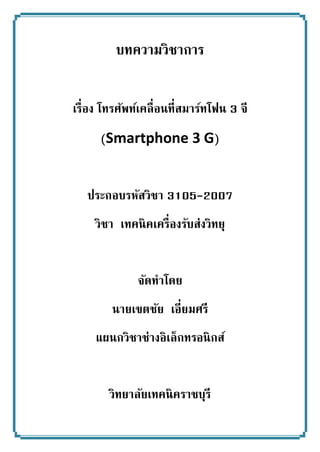 บทความวิชาการ 
เรื่อง โทรศัพท์เคลื่อนที่สมาร์ทโฟน 3 จี 
(Smartphone 3 G) 
ประกอบรหัสวิชา 3105-2007 
วิชา เทคนิคเครื่องรับส่งวิทยุ 
จัดทาโดย 
นายเขตชัย เอี่ยมศรี 
แผนกวิชาช่างอิเล็กทรอนิกส์ 
วิทยาลัยเทคนิคราชบุรี  