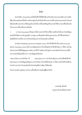 คำนำ 
สมาร์ทโฟน (Smart Phone) คือมือถือที่ไม่ได้มีฟังก์ชันแค่โทรเข้าออกธรรมดาแต่ยังรวมความเป็น พีดีเอหรือคอมพิวเตอร์มือถือรวมเข้ามาอยู่ภายในตัวด้วยทาให้เราสามารถใช้งานในส่วนของออร์แกไนเซอร์ เพื่อจดบันทึกรายการต่างๆได้สมบูรณ์แบบอีกทั้งการเชื่อมต่อข้อมูลก็สามารถทาได้หลากหลายขึ้นพร้อมกับ โปรแกรมการใช้งานที่มากมายอีกด้วย 
3 G (Third Genneration) เป็นยุคการสื่อสารของโลกไร้สาย ที่มีความพร้อมในเรื่องการรับส่งข้อมูล ผ่านมือถือได้อย่างรวดเร็วสูงสุดถึง 3.6 Mbps และเป็นยุคที่รวมสื่อในรูปแบบต่างๆ เข้าไว้ด้วยกันเรียกว่า มัลติมีเดียไม่ว่าจะเป็นการดาวน์โหลดหรือดูรายการถ่ายทอดสดต่างๆเป็นต้น 
WCDMA (Wideband code Division Multiple Access) หรือ มีอีกชื่อหนึ่ง คือ UMTS (Universal Mobile Technology System) เป็นระบบสัญญาณในการรับส่งข้อมูลสาหรับมือถือในยุค 3 G ที่มีความเร็วสูง โดยสามารถส่งได้ทั้งสัญญาณภาพ เสียง และวีดีโอ โดยมีความเร็วสูงถึง 2 เมกะบิตต่อวินาที นอกจากนี้ยัง สามารถรับส่งข้อมูลได้มากกว่า 1 ช่องสัญญาณพร้อมกัน 
บทความวิชาการ สมาร์ทโฟน 3 จี (Smart phone 3G ) กล่าวถึงสถานีฐานระบบโทรศัพท์เคลื่อนที่ (Base Station ) รับส่งสัญญาณข้อมูลระบบ WCDMA สาหรับมือถือในยุค 3 G เป็นการเสริมให้กับนักศึกษา ในรหัส 3105-2007 วิชาเทคนิคเครื่องรับส่งวิทยุเพื่อการพัฒนาให้ทันสมัย 
จึงหวังว่าองค์ความรู้บทความวิชาการนี้จักเป็นประโยชน์แก่ผู้ศึกษาทั่วไป 
นายเขตชัย เอี่ยมศรี 
ครูแผนกวิชาช่างอิเล็กทรอนิกส์ 
 