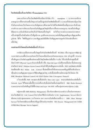 โทรศัพท์เคลื่อนที่ สมำร์ทโฟน 3 จี (smartphone 3 G) 
บทความวิชาการเรื่องโทรศัพท์เคลื่อนที่สมาร์ทโฟน 3 จี (smartphone 3 G) สามารถอธิบาย มาตรฐานการสื่อสารผ่านคลื่นวิทยุระหว่างเครื่องลูกข่ายโทรศัพท์เคลื่อนที่ 3 G และเครือข่ายสถานีฐานโดย อ้างอิงแบบจาลองโปรโตคอล สาระสาคัญของการศึกษาเทคโนโลยีโทรศัพท์เคลื่อนที่ทุกระบบ เน้นที่วงจร การทางาน และการจัดระบบในภาครับส่งสัญญาณวิทยุมักเป็นการสื่อสารแบบอนุกรม หมายถึงนาข้อมูล ดิจิตอล 01 มาเรียงลาดับตามรหัสแล้วนาไปผสมคลื่นวิทยุนาพาไปในการแพร่กระจายออกอากาศจาก เครื่องส่งสู่เครื่องรับด้วยอัตราเร็วที่สูงมีความถูกต้องและสามารถรวมส่งทั้งสัญญาณข้อมูล (สัญญาณเสียง รูปภาพ วีดีโอ ไฟล์ข้อมูลต่าง ๆ และสัญญาณมัลติมีเดีย) กับสัญญาณควบคุมผ่านไปบนช่องสื่อสาร คลื่นวิทยุ 
แบบจำลองโปรโตคอลโทรศัพท์เคลื่อนที่ 3 จี (3 G) 
การจัดระบบสื่อสารผ่านคลื่นวิทยุเครือข่ายโทรศัพท์เคลื่อนที่ WCDMA เป็นรากฐานการพัฒนาสู่ ระบบ HSPA มองเพื่ออ่านแบบจาลองโปรโตคอลเทียบกับแบบจาลองมาตรฐาน OSI อย่างรูปที่ 1 สามารถ เห็นข้อมูลการรับส่งผ่านจุดเชื่อมต่อทางคลื่นวิทยุโดยจัดแบ่งชั้นเป็น 3 ระดับ ให้ระดับชั้นล่างสุดเป็นที่ เรียกว่า PHY (Physical Layer) ส่วนระดับชั้นที่ 2 เป็น Data link Layer แบ่งเป็นสามชั้นย่อย ชั้นย่อยแรกอยู่ ล่างเรียกว่า MAC ( Medium Access Control) ทาหน้าที่รับส่งข้อมูลจากระดับชั้น PHY และติดต่อระดับชั้น ย่อยที่สองคือ RLC (Radio Link Control) ชั้นย่อยนี้ทาหน้าที่แทรกและถอดข้อมูลที่เกี่ยวข้องกับการ เชื่อมต่อระบบสัญญาณควบคุมการใช้ช่องสัญญาณวิทยุ ระดับชั้นย่อยที่สามมีสองกลุ่มโปรโตคอล คือ BMC (Broadcast Multicast Control) และ PDCP (Packet Data Convergence Protocol) 
ก.ในระดับชั้น PHY และทุกระดับชั้นย่อยใน Data Link Layer สามารถติดต่อกับระดับชั้นที่ 3 Network Layer ได้โดยตรงชั้นนี้มีการแบ่งเป็นระดับชั้นย่อยโดยชั้นล่างสุดเรียกว่า RRC (Radio Resource Control) สามารถรับส่งข้อมูลไปที่ชั้น Data Link Layer และ PHY เหลือกลุ่มกลางและกลุ่มบน 2 กลุ่ม 
กลุ่มกลางคือ MM (Mobility Management) เกี่ยวกับการจัดการระบบต่าง ๆ เกี่ยวกับการสนทนา ผ่านโทรศัพท์ (CC : Call Control) กับการเรียกใช้บริการเสริมต่าง ๆ (SS : Supplementary Service) เช่นการ พักสาย การประชุมหลายสาย , การโอนสาย ฯลฯ และการรับส่งข้อความสั้น ๆ (SMS : Short Message Service) โปรโตคอลจัดระบบสื่อสารข้อมูล มีส่วนประกอบย่อย SM (Session Management) และ GSMS (GPRS Short Message Service Support) 
 