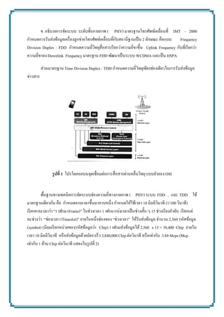 ข. อธิบายการจัดระบบ ระดับชั้นกายภาพ (PHY) มาตรฐานโทรศัพท์เคลื่อนที่ IMT – 2000 กาหนดการรับส่งข้อมูลเครื่องลูกข่ายโทรศัพท์เคลื่อนที่กับสถานีฐานเป็น 2 ลักษณะ คือแบบ Frequency Division Duplex : FDD กาหนดความถี่วิทยุสื่อสารเรียกว่าความถี่ขาขึ้น Uplink Frequency กับที่เรียกว่า ความถี่ขาลง Downlink Frequency มาตรฐาน FDD พัฒนาเป็นระบบ WCDMA และเป็น HSPA ส่วนมาตรฐาน Time Division Duplex : TDD กาหนดความถี่วิทยุเพียงช่องเดียวในการรับส่งข้อมูล ข่าวสาร 
รูปที่ 1 โปรโตคอลบนจุดเชื่อมต่อการสื่อสารผ่านคลื่นวิทยุ แบบจาลอง OSI 
พื้นฐานทางเทคนิคการจัดระบบช่องความถี่ทางกายภาพ (PHY) ระบบ FDD , และ TDD ใช้ มาตรฐานเดียวกัน คือ กาหนดคาบเวลาขึ้นมาคาบหนึ่ง กาหนดให้ใช้เวลา 10 มิลลิวินาที (1/100 วินาที) เรียกคาบเวลาว่า “1 เฟรม (Frame)” ในช่วงเวลา 1 เฟรม แบ่งเวลาเป็นช่วงสั้น ๆ 15 ช่วงเรียงลาดับ เรียกแต่ ละช่วงว่า “ช่องเวลา (Timeslot)” ภายในหนึ่งช่องของ “ช่วงเวลา” ให้รับส่งข้อมูล จานวน 2,560 รหัสข้อมูล (symbol) (นิยมเรียกหน่วยของรหัสข้อมูลว่า Chip) 1 เฟรมส่งข้อมูลได้ 2,560 x 15 = 38,400 Chip ภายใน เวลา 10 มิลลิวินาที หรือส่งข้อมูลด้วยอัตราเร็ว 3,840,000 Chip ต่อวินาที หรือเท่ากับ 3.84 Mcps (Mcp 
เท่ากับ 1 ล้าน Chip ต่อวินาที แสดงในรูปที่ 2) 
 