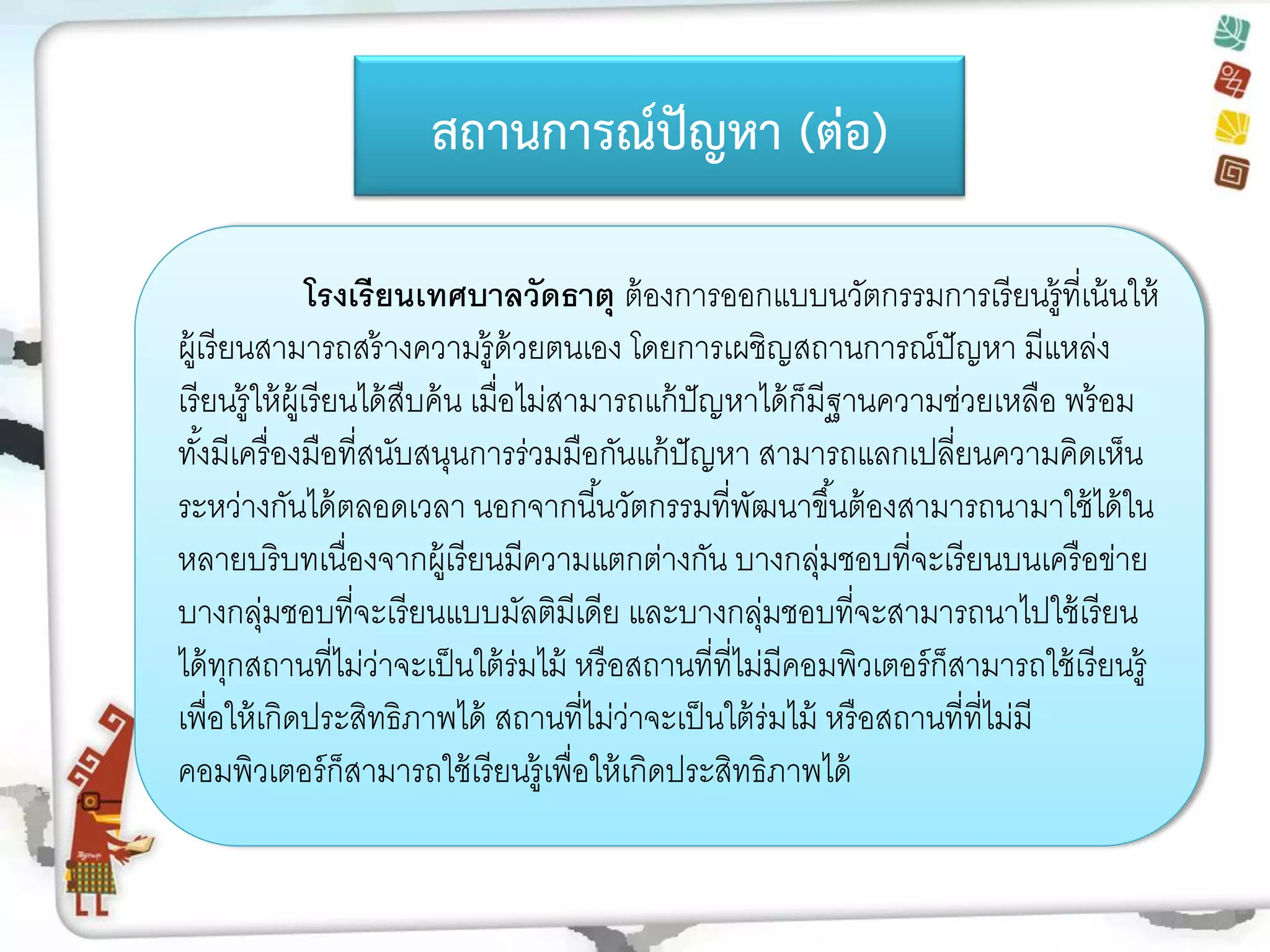 สถานการณ์ปัญหา (ต่อ) 
สถานการณ์ปัญหา (ต่อ) 
โรงเรียนเทศบาลวัดธาตุ ต้องการออกแบบนวัตกรรมการเรียนรู้ที่เน้นให้ ผู้เรียนสามารถสร้างความรู้ด้วยตนเอง โดยการเผชิญสถานการณ์ปัญหา มีแหล่ง เรียนรู้ให้ผู้เรียนได้สืบค้น เมื่อไม่สามารถแก้ปัญหาได้ก็มีฐานความช่วยเหลือ พร้อม ทั้งมีเครื่องมือที่สนับสนุนการร่วมมือกันแก้ปัญหา สามารถแลกเปลี่ยนความคิดเห็น ระหว่างกันได้ตลอดเวลา นอกจากนี้นวัตกรรมที่พัฒนาขึ้นต้องสามารถนามาใช้ได้ใน หลายบริบทเนื่องจากผู้เรียนมีความแตกต่างกัน บางกลุ่มชอบที่จะเรียนบนเครือข่าย บางกลุ่มชอบที่จะเรียนแบบมัลติมีเดีย และบางกลุ่มชอบที่จะสามารถนาไปใช้เรียน ได้ทุกสถานที่ไม่ว่าจะเป็นใต้ร่มไม้ หรือสถานที่ที่ไม่มีคอมพิวเตอร์ก็สามารถใช้เรียนรู้ เพื่อให้เกิดประสิทธิภาพได้ สถานที่ไม่ว่าจะเป็นใต้ร่มไม้ หรือสถานที่ที่ไม่มี คอมพิวเตอร์ก็สามารถใช้เรียนรู้เพื่อให้เกิดประสิทธิภาพได้ 
 