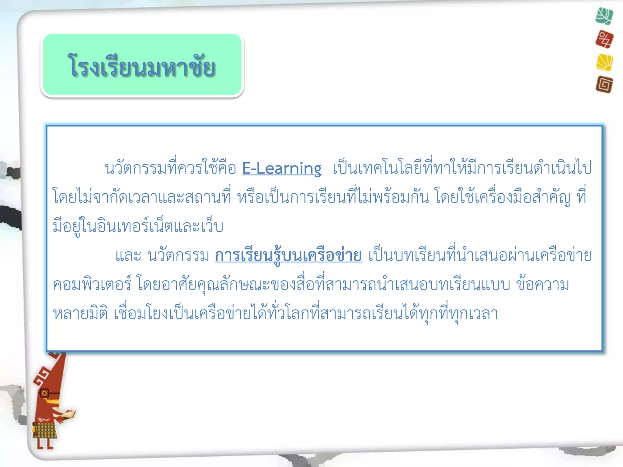 โรงเรียนมหาชัย 
นวัตกรรมที่ควรใช้คือ E-Learning เป็นเทคโนโลยีที่ทาให้มีการเรียนดาเนินไป โดยไม่จากัดเวลาและสถานที่ หรือเป็นการเรียนที่ไม่พร้อมกัน โดยใช้เครื่องมือสาคัญ ที่ มีอยู่ในอินเทอร์เน็ตและเว็บ 
และ นวัตกรรม การเรียนรู้บนเครือข่าย เป็นบทเรียนที่นาเสนอผ่านเครือข่าย คอมพิวเตอร์ โดยอาศัยคุณลักษณะของสื่อที่สามารถนาเสนอบทเรียนแบบ ข้อความ หลายมิติ เชื่อมโยงเป็นเครือข่ายได้ทั่วโลกที่สามารถเรียนได้ทุกที่ทุกเวลา  