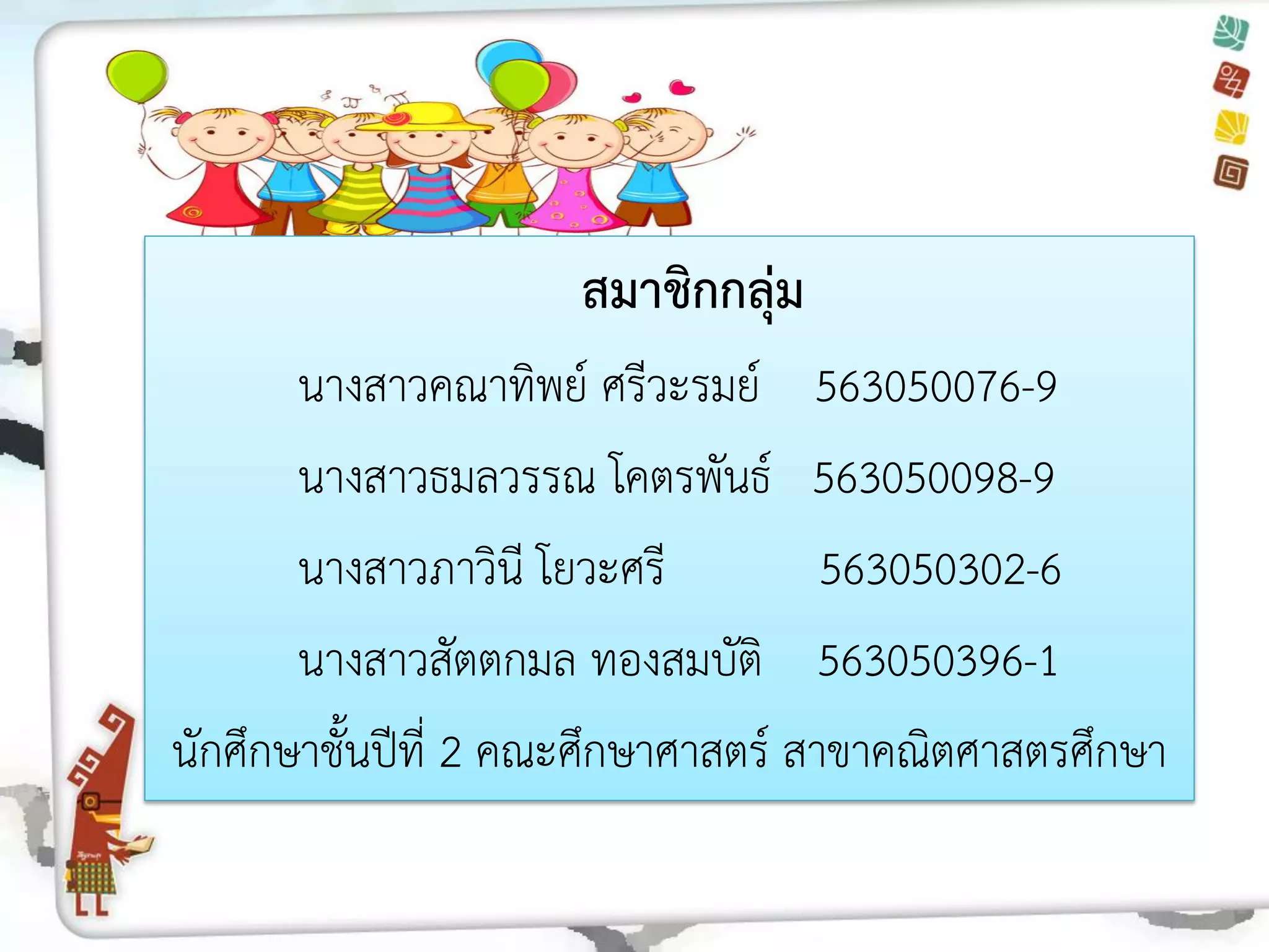 สมาชิกกลุ่ม 
นางสาวคณาทิพย์ ศรีวะรมย์ 563050076-9 
นางสาวธมลวรรณ โคตรพันธ์ 563050098-9 
นางสาวภาวินี โยวะศรี 563050302-6 
นางสาวสัตตกมล ทองสมบัติ 563050396-1 
นักศึกษาชั้นปีที่ 2 คณะศึกษาศาสตร์ สาขาคณิตศาสตรศึกษา 
