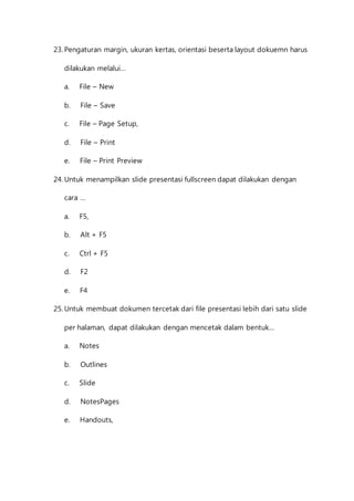 23. Pengaturan margin, ukuran kertas, orientasi beserta layout dokuemn harus 
dilakukan melalui… 
a. File – New 
b. File – Save 
c. File – Page Setup, 
d. File – Print 
e. File – Print Preview 
24. Untuk menampilkan slide presentasi fullscreen dapat dilakukan dengan 
cara … 
a. F5, 
b. Alt + F5 
c. Ctrl + F5 
d. F2 
e. F4 
25. Untuk membuat dokumen tercetak dari file presentasi lebih dari satu slide 
per halaman, dapat dilakukan dengan mencetak dalam bentuk… 
a. Notes 
b. Outlines 
c. Slide 
d. NotesPages 
e. Handouts, 
 