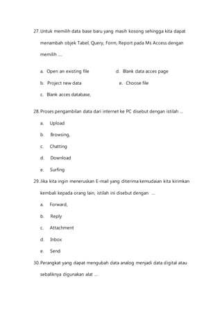27. Untuk memilih data base baru yang masih kosong sehingga kita dapat 
menambah objek Tabel, Query, Form, Report pada Ms Access dengan 
memilih …. 
a. Open an existing file d. Blank data acces page 
b. Project new data e. Choose file 
c. Blank acces database, 
28. Proses pengambilan data dari internet ke PC disebut dengan istilah … 
a. Upload 
b. Browsing, 
c. Chatting 
d. Download 
e. Surfing 
29. Jika kita ingin meneruskan E-mail yang diterima kemudaian kita kirimkan 
kembali kepada orang lain, istilah ini disebut dengan … 
a. Forward, 
b. Reply 
c. Attachment 
d. Inbox 
e. Send 
30. Perangkat yang dapat mengubah data analog menjadi data digital atau 
sebaliknya digunakan alat … 
 
