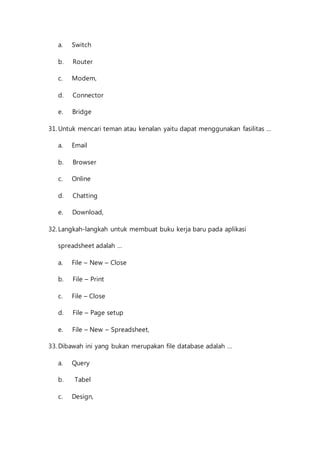 a. Switch 
b. Router 
c. Modem, 
d. Connector 
e. Bridge 
31. Untuk mencari teman atau kenalan yaitu dapat menggunakan fasilitas … 
a. Email 
b. Browser 
c. Online 
d. Chatting 
e. Download, 
32. Langkah-langkah untuk membuat buku kerja baru pada aplikasi 
spreadsheet adalah … 
a. File – New – Close 
b. File – Print 
c. File – Close 
d. File – Page setup 
e. File – New – Spreadsheet, 
33. Dibawah ini yang bukan merupakan file database adalah … 
a. Query 
b. Tabel 
c. Design, 
 