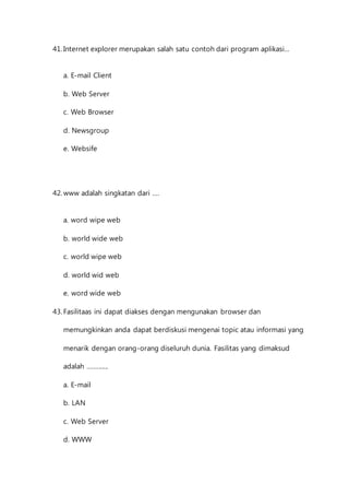41. Internet explorer merupakan salah satu contoh dari program aplikasi... 
a. E-mail Client 
b. Web Server 
c. Web Browser 
d. Newsgroup 
e. Websife 
42. www adalah singkatan dari .... 
a. word wipe web 
b. world wide web 
c. world wipe web 
d. world wid web 
e. word wide web 
43. Fasilitaas ini dapat diakses dengan mengunakan browser dan 
memungkinkan anda dapat berdiskusi mengenai topic atau informasi yang 
menarik dengan orang-orang diseluruh dunia. Fasilitas yang dimaksud 
adalah ............. 
a. E-mail 
b. LAN 
c. Web Server 
d. WWW 
 