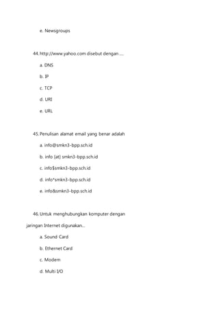 e. Newsgroups 
44. http://www.yahoo.com disebut dengan .... 
a. DNS 
b. IP 
c. TCP 
d. URI 
e. URL 
45. Penulisan alamat email yang benar adalah 
a. info@smkn3-bpp.sch.id 
b. info [at] smkn3-bpp.sch.id 
c. info$smkn3-bpp.sch.id 
d. info*smkn3-bpp.sch.id 
e. info&smkn3-bpp.sch.id 
46. Untuk menghubungkan komputer dengan 
jaringan Internet digunakan... 
a. Sound Card 
b. Ethernet Card 
c. Modem 
d. Multi I/O 
 