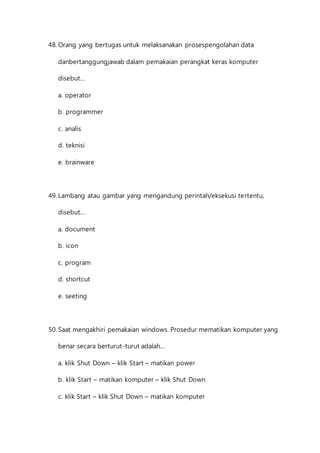48. Orang yang bertugas untuk melaksanakan prosespengolahan data 
danbertanggungjawab dalam pemakaian perangkat keras komputer 
disebut... 
a. operator 
b. programmer 
c. analis 
d. teknisi 
e. brainware 
49. Lambang atau gambar yang mengandung perintah/eksekusi tertentu, 
disebut... 
a. document 
b. icon 
c. program 
d. shortcut 
e. seeting 
50. Saat mengakhiri pemakaian windows. Prosedur mematikan komputer yang 
benar secara berturut-turut adalah... 
a. klik Shut Down – klik Start – matikan power 
b. klik Start – matikan komputer – klik Shut Down 
c. klik Start – klik Shut Down – matikan komputer 
 