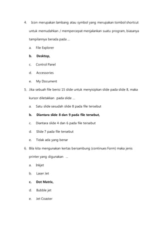4. Icon merupakan lambang atau symbol yang merupakan tombol shortcut 
untuk memudahkan / mempercepat menjalankan suatu program, biasanya 
tampilannya berada pada … 
a. File Explorer 
b. Desktop, 
c. Control Panel 
d. Accessories 
e. My Document 
5. Jika sebuah file berisi 15 slide untuk menyisipkan slide pada slide 8, maka 
kursor diletakkan pada slide … 
a. Satu slide sesudah slide 8 pada file tersebut 
b. Diantara slide 8 dan 9 pada file tersebut, 
c. Diantara slide 4 dan 6 pada file tersebut 
d. Slide 7 pada file tersebut 
e. Tidak ada yang benar 
6. Bila kita mengunakan kertas bersambung (continues Form) maka jenis 
printer yang digunakan … 
a. Inkjet 
b. Laser Jet 
c. Dot Matrix, 
d. Bubble jet 
e. Jet Coaster 
 