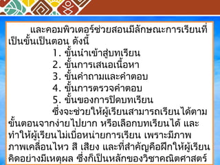 และคอมพิวเตอร์ช่วยสอนมีลักษณะการเรียนที่ 
เป็นขั้นเป็นตอน ดังนี้ 
1. ขั้นนำาเข้าสู่บทเรียน 
2. ขั้นการเสนอเนื้อหา 
3. ขั้นคำาถามและคำาตอบ 
4. ขั้นการตรวจคำาตอบ 
5. ขั้นของการปิดบทเรียน 
ซึ่งจะช่วยให้ผู้เรียนสามารถเรียนได้ตาม 
ขั้นตอนจากง่ายไปยาก หรือเลือกบทเรียนได้ และ 
ทำาให้ผู้เรียนไม่เบื่อหน่ายการเรียน เพราะมีภาพ 
ภาพเคลื่อนไหว สี เสยีง และที่สำาคัญคือฝึกให้ผู้เรียน 
คิดอย่างมีเหตุผล ซึ่งก็เป็นหลักของวิชาคณิตศาสตร์ 
 