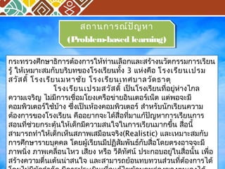 สถานการณ์ปัญหา 
สถานการณ์ปัญหา 
(Problem-based learning) 
(Problem-based learning) 
กระทรวงศึกษาธิการต้องการให้ท่านเลือกและสร้างนวัตกรรมการเรียน 
รู้ ให้เหมาะสมกับบริบทของโรงเรียนทั้ง 3 แห่งคือ โรงเรียนเปรม 
สวัสดิ์ โรงเรียนมหาชัย โรงเรียนเทศบาลวัดธาตุ 
โรงเรียนเปรมสวัสดิ์ เป็นโรงเรียนที่อยู่ห่างไกล 
ความเจริญ ไม่มีการเชื่อมโยงเครอืข่ายอินเตอร์เน็ต แต่พอจะมี 
คอมพิวเตอร์ใช้บ้าง ซึ่งเป็นห้องคอมพิวเตอร์ สำาหรับนักเรียนความ 
ต้องการของโรงเรียน คืออยากจะได้สื่อทมี่าแก้ปัญหาการเรียนการ 
สอนที่ช่วยกระตุ้นให้เด็กมีความสนใจในการเรียนมากขนึ้ สื่อนี้ 
สามารถทำาให้เด็กเห็นสภาพเสมือนจริง(Realistic) และเหมาะสมกับ 
การศึกษารายบุคคล โดยผู้เรียนมีปฏิสัมพันธก์ับสื่อโดยตรงอาจจะมี 
ภาพนิ่ง ภาพเคลื่อนไหว เสียง หรือ วีดิทัศน์ ประกอบอยู่ในสื่อนั้น เพื่อ 
สร้างความตื่นเต้นน่าสนใจ และสามารถย้อนทบทวนส่วนที่ต้องการได้ 
โดยไม่มีข้อจำากัด มีการประเมินเพอื่แก้ไขข้อบกพร่องของตนเองได้ 
 