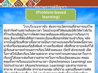 สถานการณ์ปัญหา 
(Problem-based 
สถานการณ์ปัญหา 
(Problem-based 
learning) 
learning) 
โรงเรียนมหาชัย ต้องการนวัตกรรมที่สามารถแก้ไข 
ข้อจำากัดด้านสถานที่และเวลา โดยประยุกต์ใช้คุณสมบัติเวิล์ดไวด์เว็บ 
ที่โรงเรียนมีอยู่ในการจัดสภาพแวดล้อมและสนับสนุนการเรียนการ 
สอน สิ่งแรกที่ต้องมีคือการลงทะเบียนเพื่อขอรหัสผ่านเข้าเรียน หลัง 
จากนั้นผู้เรียนศึกษาเนื้อหาอาจเป็นการอ่านบนจอหรือโหลดเนื้อหาลง 
มาที่เครื่องของตนหรือสั่งพิมพ์ ทางเครื่องพิมพ์ เพอื่ศึกษาภายหลังกไ็ด้ 
ผู้เรียนสามารถกำาหนดการเรียนได้ด้วยตนเอง (Self-directed) เปิด 
โอกาสให้เลือกเรียนได้ตามสะดวก สามารถกำาหนดกรอบเวลาในการ 
เรียนรู้ได้เหมาะสมกับความสามารถในการเรียนรู้ของตนเอง คลอบ 
คลุมทั้งการเรียนแบบประสานเวลา (Synchronous Learning) และ 
ไม่ประสานเวลา (Asynchronous Learning) และสามารถถาม 
คำาถาม ทำาแบบฝึกหัด ทำารายงานกลุ่ม อภิปราย แลกเปลี่ยนความคิด 
เห็นแกผู่้เรยีนคนอนื่ ๆ ได้ และยังสามารถเข้าถึงเนื้อหาได้ทุกที่ทุก 
 
