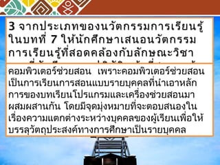 33 จากประเภทของนววัตัตกรรมกกาารเเรรียียนรรูู้้ 
ใในนบทททีี่่ 77 ใใหห้น้นักักศศึึกษษาาเเสสนอนววัตัตกรรม 
กกาารเเรรียียนรรู้ทู้ที่สี่สอดคลล้้องกกัับลลักักษณณะะววิชิชาา 
เเออกทที่นี่นักักศศึกึกษษาาจจะะปฏฏิบิบัตัติหิหนน้้าาทสี่อน พรร้อ้อม 
ททั้งั้งอธธิิบบาายเเหหตตุผุผล คอมพิวเตอร์ช่วยสอน เพราะคอมพิวเตอร์ช่วยสอน 
เป็นการเรียนการสอนแบบรายบุคคลที่นำาเอาหลัก 
การของบทเรียนโปรแกรมและเครื่องช่วยสอนมา 
ผสมผสานกัน โดยมีจุดมุ่งหมายที่จะตอบสนองใน 
เรื่องความแตกต่างระหว่างบุคคลของผู้เรียนเพื่อให้ 
บรรลุวัตถุประสงค์ทางการศึกษาเป็นรายบุคคล 
 