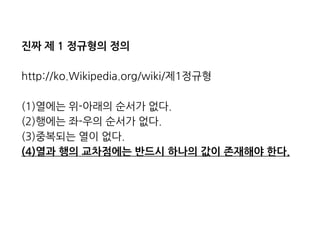 진짜 제 1 정규형의 정의 
http://ko.Wikipedia.org/wiki/제1정규형 
(1)열에는 위-아래의 순서가 없다. 
(2)행에는 좌-우의 순서가 없다. 
(3)중복되는 열이 없다. 
(4)열과 행의 교차점에는 반드시 하나의 값이 존재해야 한다. 
 