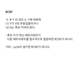 BCNF 
X  Y 인 모든 X, Y에 대하여 
(1)Y가 X의 부분집합이거나 
(2)X는 후보 키어야 한다. 
-후보 키가 아닌 애트리뷰트가 
다른 애트리뷰트를 함수적으로 결정하면 BCNF가 아니다. 
기타 : cycle이 생기면 BCNF가 아니다.  