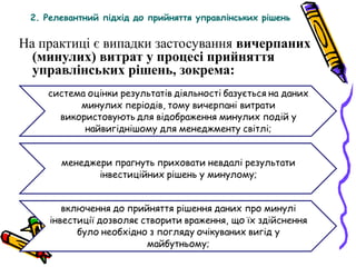 2. Релевантний підхід до прийняття управлінських рішень 
На практиці є випадки застосування вичерпаних 
(минулих) витрат у процесі прийняття 
управлінських рішень, зокрема: 
 