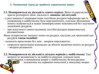 2. Релевантний підхід до прийняття управлінських рішень 
2.1. Поширюються на діяльність одного періоду. Якщо підприємство 
прагне розширити обсяг діяльності, виникає дві ситуації: 
- у разі наявності невикористаних постійних ресурсів інформація про їх 
споживання в майбутньому буде нерелевантною, оскільки збільшення 
попиту відбувається в межах невикористаних можливостей без залучення 
додаткових ресурсів; 
- при відсутності такого надлишку постійні ресурси вважатимуться 
релевантними. 
Якщо підприємство зменшує попит на ресурси, наслідки для пропозиції цих 
ресурсів також подвійні: 
- залишити пропозицію без змін – витрати нерелевантні; 
- скоротити пропозицію відповідно до обсягів зниження попиту на ресурси 
– витрати релевантні. 
2.2. Поширюються на діяльність кількох періодів у майбутньому Такі 
витрати не впливатимуть на майбутні рішення, оскільки вони 
авансувалися, а виникнення витрат у майбутньому безпосередньо 
залежатиме від первинно понесених у минулому витрат. 
 