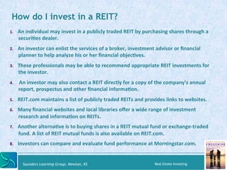 How do I invest in a REIT? 
1. An 
individual 
may 
invest 
in 
a 
publicly 
traded 
REIT 
by 
purchasing 
shares 
through...