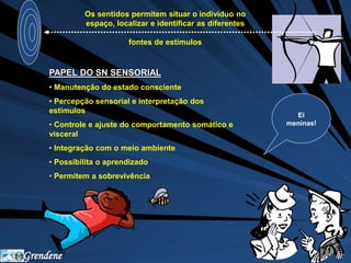 Grendene 
Os sentidos permitem situar o individuo no 
espaço, localizar e identificar as diferentes 
fontes de estímulos 
Ei 
meninas! 
PAPEL DO SN SENSORIAL 
• Manutenção do estado consciente 
• Percepção sensorial e interpretação dos 
estímulos 
• Controle e ajuste do comportamento somático e 
visceral 
• Integração com o meio ambiente 
• Possibilita o aprendizado 
• Permitem a sobrevivência 
 