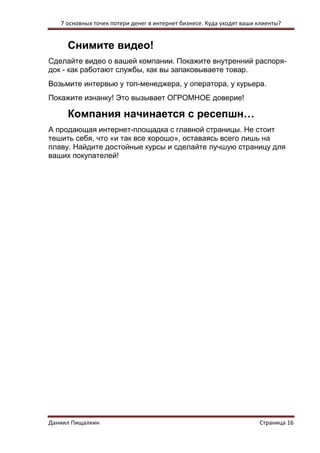 7 основных точек потери денег в интернет бизнесе. Куда уходят ваши клиенты? 
Даниил Пищалкин Страница 16 
Снимите видео! 
Сделайте видео о вашей компании. Покажите внутренний распоря- док - как работают службы, как вы запаковываете товар. 
Возьмите интервью у топ-менеджера, у оператора, у курьера. 
Покажите изнанку! Это вызывает ОГРОМНОЕ доверие! 
Компания начинается с ресепшн… 
А продающая интернет-площадка с главной страницы. Не стоит тешить себя, что «и так все хорошо», оставаясь всего лишь на плаву. Найдите достойные курсы и сделайте лучшую страницу для ваших покупателей! 
 
