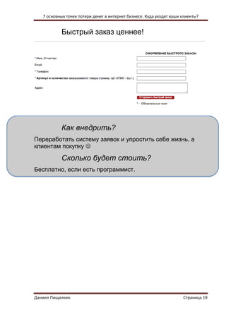 7 основных точек потери денег в интернет бизнесе. Куда уходят ваши клиенты? 
Даниил Пищалкин Страница 19 
Быстрый заказ ценнее! 
Как внедрить? 
Переработать систему заявок и упростить себе жизнь, а клиентам покупку  
Сколько будет стоить? 
Бесплатно, если есть программист. 
 