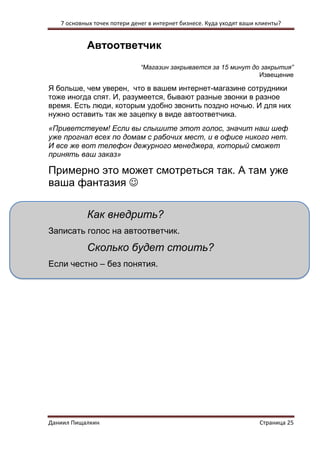 7 основных точек потери денег в интернет бизнесе. Куда уходят ваши клиенты? 
Даниил Пищалкин Страница 25 
Автоответчик 
“Магазин закрывается за 15 минут до закрытия” 
Извещение 
Я больше, чем уверен, что в вашем интернет-магазине сотрудники тоже иногда спят. И, разумеется, бывают разные звонки в разное время. Есть люди, которым удобно звонить поздно ночью. И для них нужно оставить так же зацепку в виде автоответчика. 
«Приветствуем! Если вы слышите этот голос, значит наш шеф уже прогнал всех по домам с рабочих мест, и в офисе никого нет. И все же вот телефон дежурного менеджера, который сможет принять ваш заказ» 
Примерно это может смотреться так. А там уже ваша фантазия  
Как внедрить? 
Записать голос на автоответчик. 
Сколько будет стоить? 
Если честно – без понятия. 
 