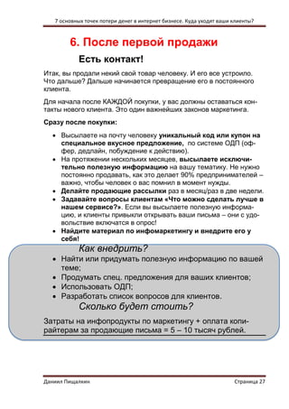 7 основных точек потери денег в интернет бизнесе. Куда уходят ваши клиенты? 
Даниил Пищалкин Страница 27 
6. После первой продажи 
Есть контакт! 
Итак, вы продали некий свой товар человеку. И его все устроило. Что дальше? Дальше начинается превращение его в постоянного клиента. 
Для начала после КАЖДОЙ покупки, у вас должны оставаться кон- такты нового клиента. Это один важнейших законов маркетинга. 
Сразу после покупки: 
 Высылаете на почту человеку уникальный код или купон на специальное вкусное предложение, по системе ОДП (оф- фер, дедлайн, побуждение к действию). 
 На протяжении нескольких месяцев, высылаете исключи- тельно полезную информацию на вашу тематику. Не нужно постоянно продавать, как это делает 90% предпринимателей – важно, чтобы человек о вас помнил в момент нужды. 
 Делайте продающие рассылки раз в месяц/раз в две недели. 
 Задавайте вопросы клиентам «Что можно сделать лучше в нашем сервисе?». Если вы высылаете полезную информа- цию, и клиенты привыкли открывать ваши письма – они с удо- вольствие включатся в опрос! 
 Найдите материал по инфомаркетингу и внедрите его у себя! 
Как внедрить? 
 Найти или придумать полезную информацию по вашей теме; 
 Продумать спец. предложения для ваших клиентов; 
 Использовать ОДП; 
 Разработать список вопросов для клиентов. 
Сколько будет стоить? 
Затраты на инфопродукты по маркетингу + оплата копи- райтерам за продающие письма = 5 – 10 тысяч рублей.  