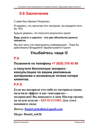 7 основных точек потери денег в интернет бизнесе. Куда уходят ваши клиенты? 
Даниил Пищалкин Страница 30 
0.0 Заключение 
С вами был Даниил Пищалкин. 
Я надеюсь, что прочитав этот материал, вы внедрите хотя бы 10%. 
Будьте уверены, что получите результаты сразу! 
Ведь узнать и сделать - это два абсолютно разных процесса. 
Мы все часто так перегружены информацией... Пора бы действовать! Внедряйте! Зарабатывайте! Удачи! 
Улыбайтесь чаще  
P.S. 
Позвоните по телефону +7 (925) 378 45 60 
и получите бесплатную экспресс- консультацию по вашим рекламным материалам и возможным точкам потери клиентов. 
P.P.S. 
Если вы внедрили что-либо из материала выше, получили эффект и вас «вштырило» - поздравляю! Вы попадаете в мою Мастер-группу на целую неделю – БЕСПЛАТНО. Для этого напишите сюда: 
Почта: Daniel.pishalkin@gmail.com 
Skype: Daniel_not3d 
