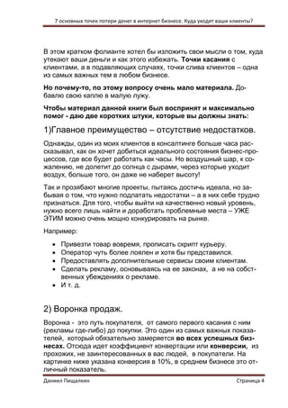 7 основных точек потери денег в интернет бизнесе. Куда уходят ваши клиенты? 
Даниил Пищалкин Страница 4 
В этом кратком фолианте хотел бы изложить свои мысли о том, куда утекают ваши деньги и как этого избежать. Точки касания с клиентами, а в подавляющих случаях, точки слива клиентов – одна из самых важных тем в любом бизнесе. 
Но почему-то, по этому вопросу очень мало материала. До- бавлю свою каплю в малую лужу. 
Чтобы материал данной книги был воспринят и максимально помог - даю две коротких штуки, которые вы должны знать: 
1)Главное преимущество – отсутствие недостатков. 
Однажды, один из моих клиентов в консалтинге больше часа рас- сказывал, как он хочет добиться идеального состояния бизнес-про- цессов, где все будет работать как часы. Но воздушный шар, к со- жалению, не долетит до солнца с дырами, через которые уходит воздух, больше того, он даже не наберет высоту! 
Так и прозябают многие проекты, пытаясь достичь идеала, но за- бывая о том, что нужно подлатать недостатки – а в них себе трудно признаться. Для того, чтобы выйти на качественно новый уровень, нужно всего лишь найти и доработать проблемные места – УЖЕ ЭТИМ можно очень мощно конкурировать на рынке. 
Например: 
 Привезти товар вовремя, прописать скрипт курьеру. 
 Оператор чуть более лоялен и хотя бы представился. 
 Предоставлять дополнительные сервисы своим клиентам. 
 Сделать рекламу, основываясь на ее законах, а не на собст- венных убеждениях о рекламе. 
 И т. д. 
2) Воронка продаж. 
Воронка - это путь покупателя, от самого первого касания с ним (рекламы где-либо) до покупки. Это один из самых важных показа- телей, который обязательно замеряется во всех успешных биз- несах. Отсюда идет коэффициент конвертации или конверсии, из прохожих, не заинтересованных в вас людей, в покупатели. На картинке ниже указана конверсия в 10%, в среднем бизнесе это от- личный показатель.  
