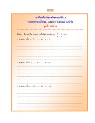 20 
แบบฝึกเสริมทักษะคณิตศาสตร์ ที่ 7.3 
วิชาคณิตศาสตร์พื้นฐาน (ค 22101) ชั้นมัธยมศึกษาปีที่ 2 
ชุดที่ 7 สัดส่วน 
********************************************************************************* 
คาชี้แจง กา หนดให้ a, b, c และ d เป็นสัดส่วนผกผัน และ 
b 
a = 
c 
d จงหา 
1. ค่าของ a เมื่อ b = 7, c = 49, d = 21 
………………………………………………………………………………………………………… 
………………………………………………………………………………………………………… 
………………………………………………………………………………………………………… 
………………………………………………………………………………………………………… 
………………………………………………………………………………………………………… 
………………………………………………………………………………………………………… 
2. ค่าของ c เมื่อ a = 3, b = 4, d = 10 
………………………………………………………………………………………………………… 
………………………………………………………………………………………………………… 
………………………………………………………………………………………………………… 
………………………………………………………………………………………………………… 
………………………………………………………………………………………………………… 
………………………………………………………………………………………………………… 
3. ค่าของ d เมื่อ a = 0.5, b = 0.8, c = 5.6 
………………………………………………………………………………………………………… 
………………………………………………………………………………………………………… 
………………………………………………………………………………………………………… 
………………………………………………………………………………………………………… 
………………………………………………………………………………………………………… 
………………………………………………………………………………………………………… 
 