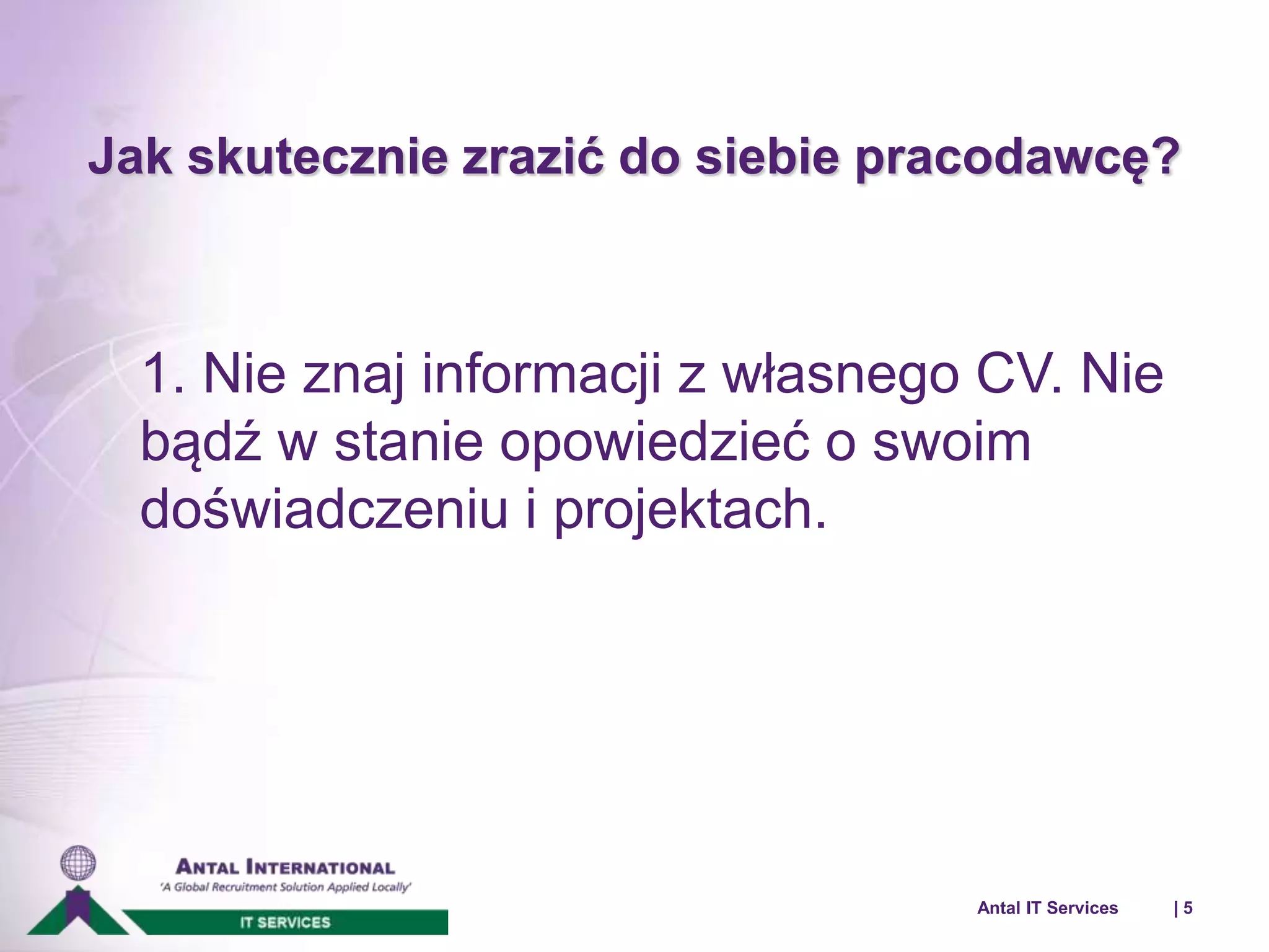 Jak skutecznie zrazić do siebie pracodawcę? 
1. Nie znaj informacji z własnego CV. Nie 
bądź w stanie opowiedzieć o swoim 
doświadczeniu i projektach. 
Antal IT Services | 5 
 