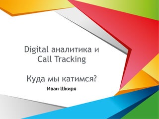 Digital аналитика и 
Call Tracking 
Куда мы катимся? 
Иван Шкиря 
 