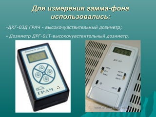 ДДлляя ииззммеерреенниияя ггааммммаа--ффооннаа 
ииссппооллььззооввааллииссьь:: 
-ДКГ-03Д ГРАЧ - высокочувствительный дозиметр; 
- Дозиметр ДРГ-01Т-высокочувствительный дозиметр. 
 