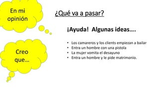 ¿Qué va a pasar?
En mi
opinión
Creo
que…
¡Ayuda! Algunas ideas….
• Los camareros y los clients empiezan a bailar
• Entra un hombre con una pistola
• La mujer vomita el desayuno
• Entra un hombre y le pide matrimonio.
 