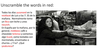 Unscramble the words in red:
Todos los días yusanoed en la
reíafacet de Luis a las 7. 35 de la
mañana. Normalmente tomo
un féca con leche y unos
rosurch.
En España por la mañana, por lo
general, mebbeos café o
chocolate teilenca y comemos
algo lcued, como tostadas con
mermelada, ensaimadas o
churros. ¿ Y tu? ¿Qué
yasdunesa?
 