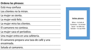 Ordena las phrases:
Está muy confusa
Los clientes no la miran.
La mujer se sienta.
La mujer está feliz.
La mujer mira los clientes.
El camarero no contesa.
La mujer saca el periodico.
Una mujer entra en una cafeteria.
El camarero prepara una taza de café y una
ensaimada.
Saluda al camarero.
Verbos- glossary
Mirar – to look at
Contestar – to answer
Sacar – to take out
Saludar – to say hello
 