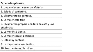 Ordena las phrases:
1. Una mujer entra en una cafeteria.
2. Saluda al camarero.
3. El camarero no contesa.
4. La mujer está feliz.
5. El camarero prepara una taza de café y una
ensaimada.
6. La mujer se sienta.
7. La mujer saca el periodico
8. Está muy confusa
9. La mujer mira los clientes.
10. Los clientes no la miran.
 
