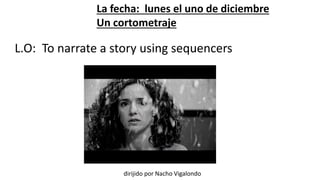 La fecha: lunes el uno de diciembre 
Un cortometraje 
L.O: To narrate a story using sequencers 
dirijido por Nacho Vigalondo 
 